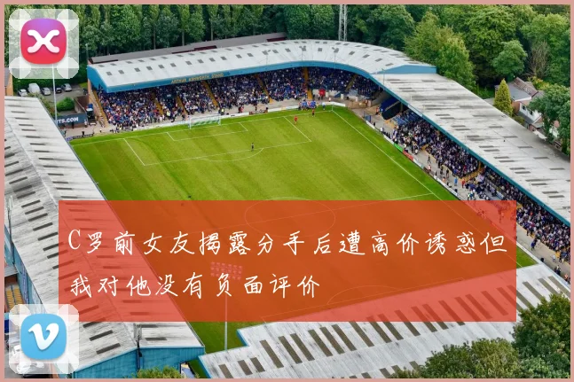 C罗前女友揭露分手后遭高价诱惑但我对他没有负面评价