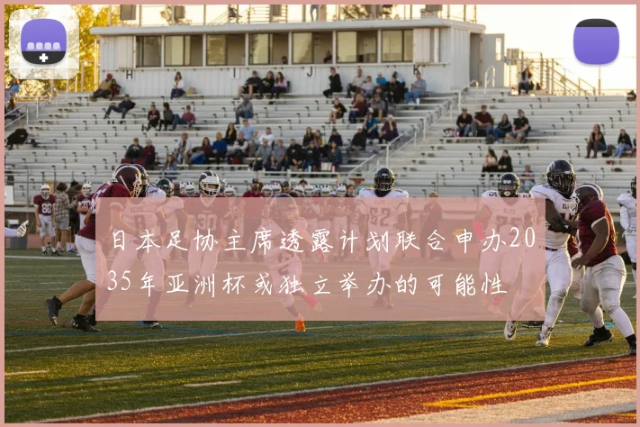 日本足协主席透露计划联合申办2035年亚洲杯或独立举办的可能性