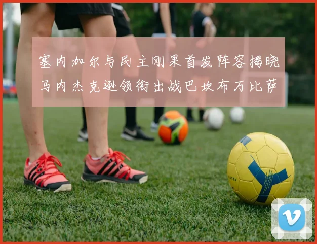 塞内加尔与民主刚果首发阵容揭晓马内杰克逊领衔出战巴坎布万比萨卡同场竞技