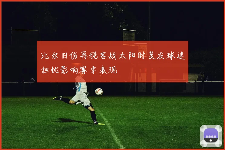 比尔旧伤再现客战太阳时复发球迷担忧影响赛季表现
