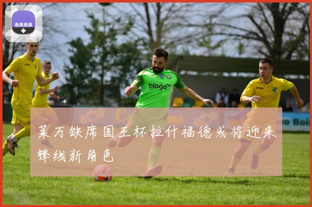 莱万缺席国王杯拉什福德或将迎来锋线新角色