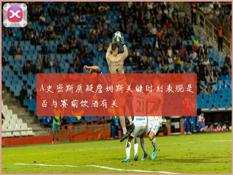 A史密斯质疑詹姆斯关键时刻表现是否与赛前饮酒有关