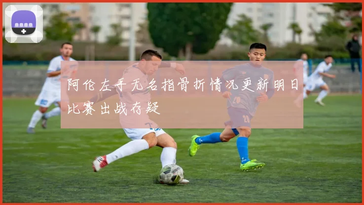 阿伦左手无名指骨折情况更新明日比赛出战存疑