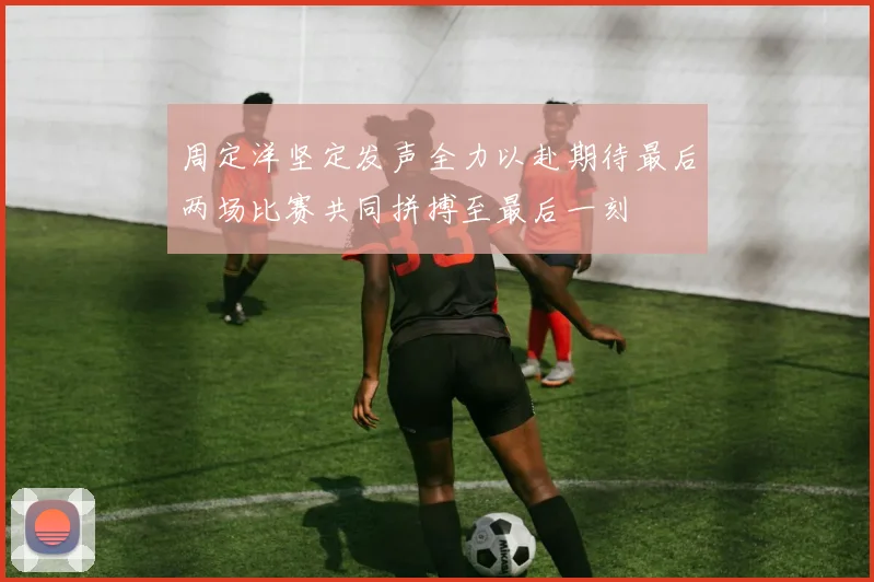 周定洋坚定发声全力以赴期待最后两场比赛共同拼搏至最后一刻