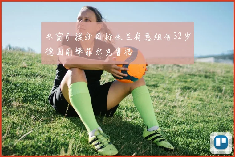 冬窗引援新目标米兰有意租借32岁德国前锋菲尔克鲁格