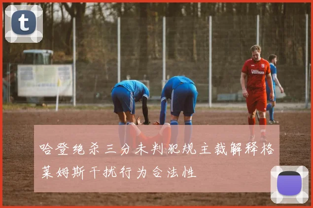 哈登绝杀三分未判犯规主裁解释格莱姆斯干扰行为合法性