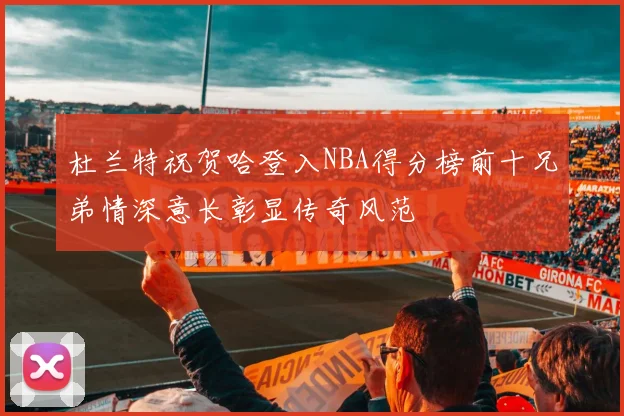 杜兰特祝贺哈登入NBA得分榜前十兄弟情深意长彰显传奇风范