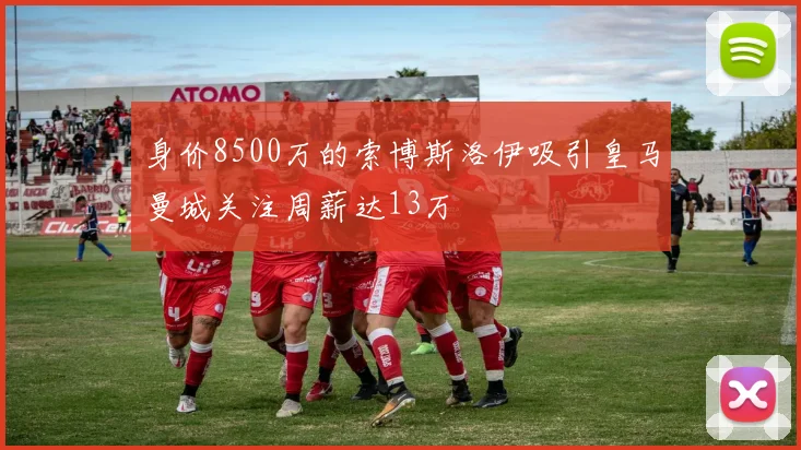身价8500万的索博斯洛伊吸引皇马曼城关注周薪达13万