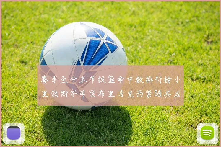 赛季至今末节投篮命中数排行榜小里领衔字母莫布里马克西紧随其后