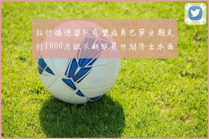 拉什福德留队有望成真巴萨分期支付1000万欧买断球员计划浮出水面