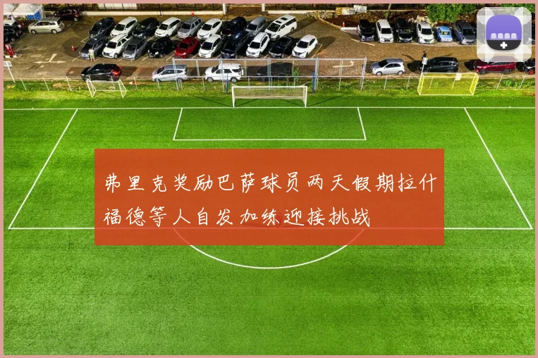 弗里克奖励巴萨球员两天假期拉什福德等人自发加练迎接挑战