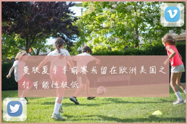 曼联夏季季前赛或留在欧洲美国之行可能性极低