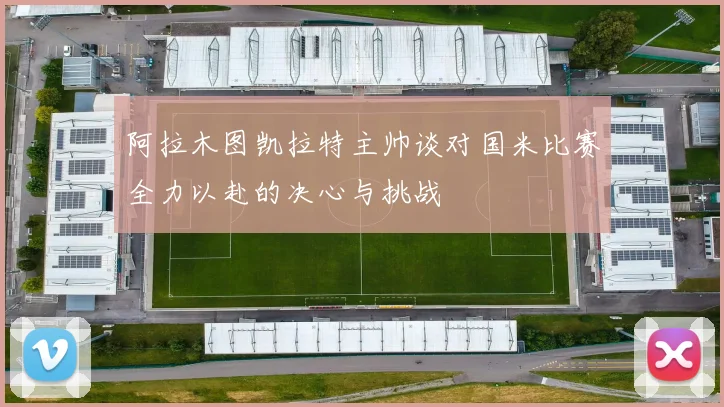 阿拉木图凯拉特主帅谈对国米比赛全力以赴的决心与挑战