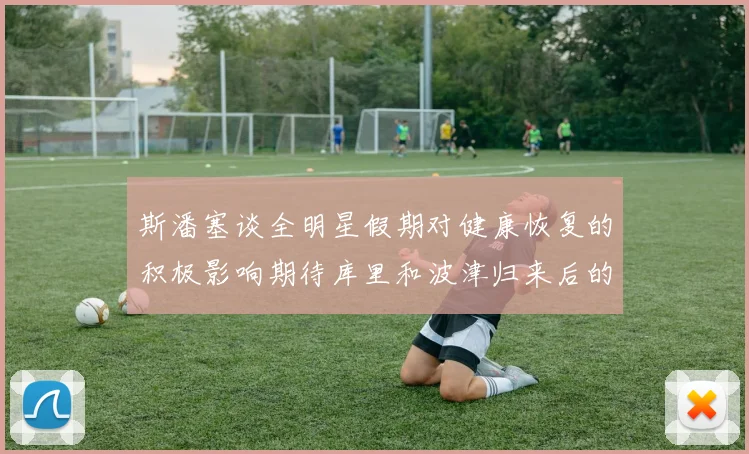 斯潘塞谈全明星假期对健康恢复的积极影响期待库里和波津归来后的全新面貌