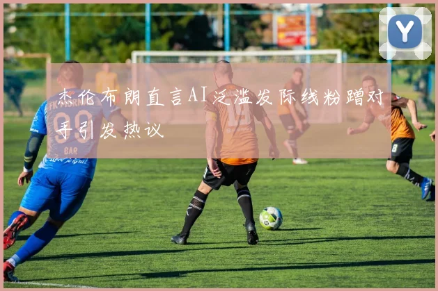 杰伦布朗直言AI泛滥发际线粉蹭对手引发热议