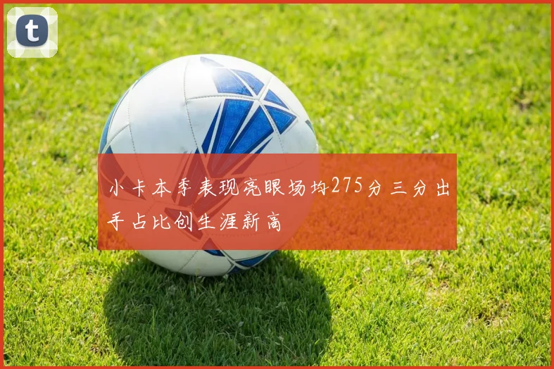 小卡本季表现亮眼场均275分三分出手占比创生涯新高
