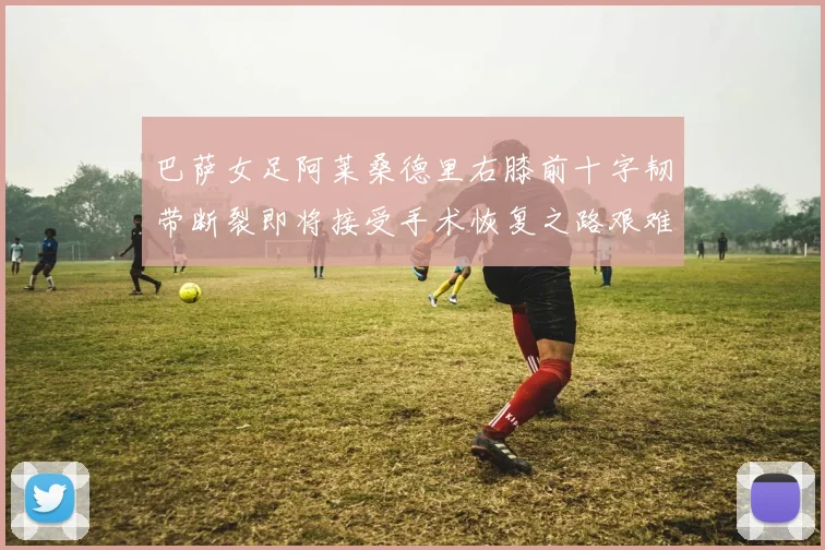 巴萨女足阿莱桑德里右膝前十字韧带断裂即将接受手术恢复之路艰难