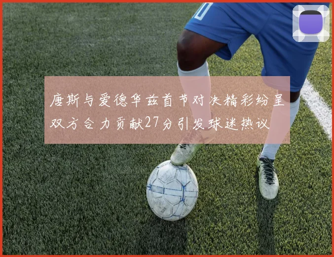 唐斯与爱德华兹首节对决精彩纷呈双方合力贡献27分引发球迷热议