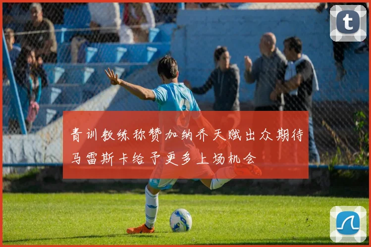青训教练称赞加纳乔天赋出众期待马雷斯卡给予更多上场机会