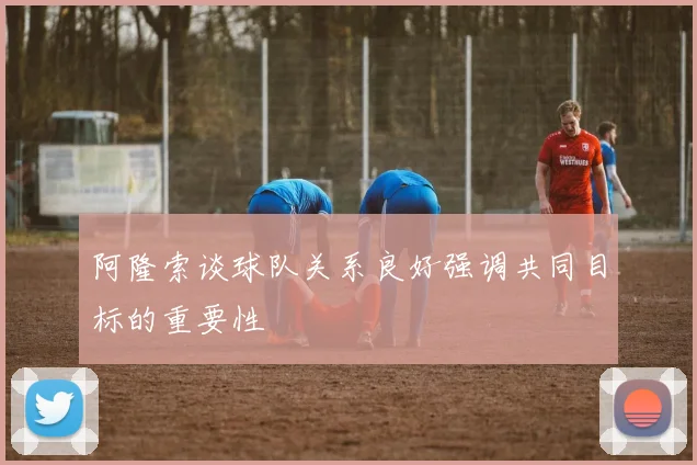 阿隆索谈球队关系良好强调共同目标的重要性