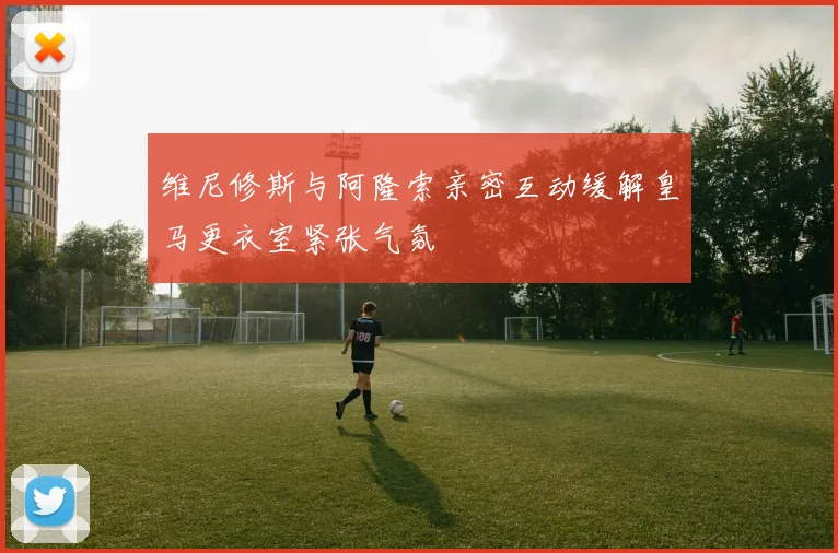 维尼修斯与阿隆索亲密互动缓解皇马更衣室紧张气氛