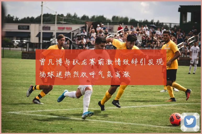 曾凡博与狄龙赛前激情致辞引发现场球迷热烈欢呼气氛高涨