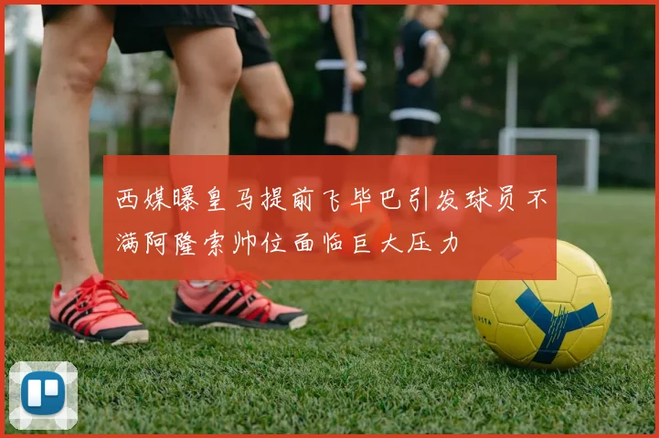 西媒曝皇马提前飞毕巴引发球员不满阿隆索帅位面临巨大压力