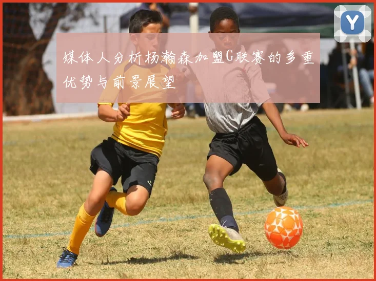 媒体人分析杨瀚森加盟G联赛的多重优势与前景展望