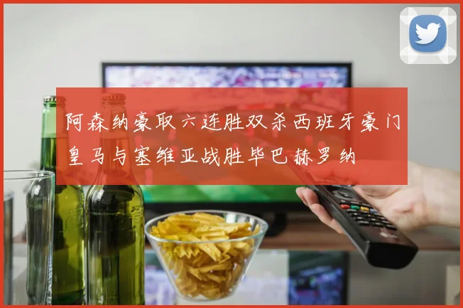 阿森纳豪取六连胜双杀西班牙豪门皇马与塞维亚战胜毕巴赫罗纳