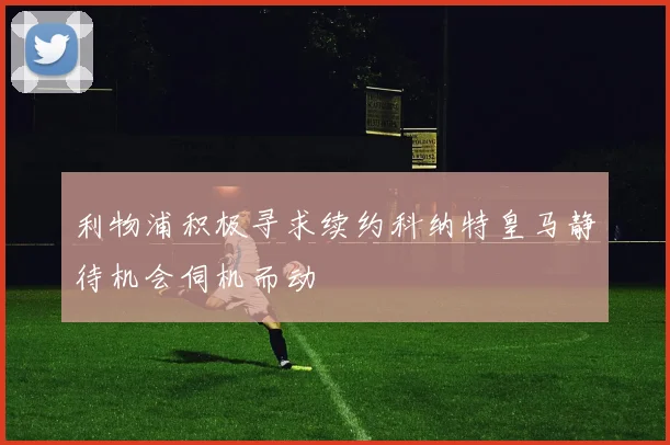 利物浦积极寻求续约科纳特皇马静待机会伺机而动