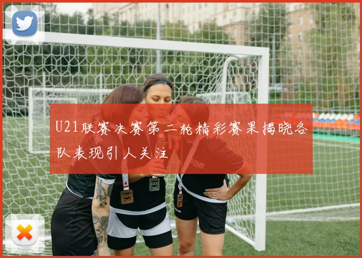 U21联赛决赛第二轮精彩赛果揭晓各队表现引人关注