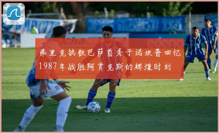 弗里克执教巴萨首秀于诺坎普回忆1987年战胜阿贾克斯的辉煌时刻