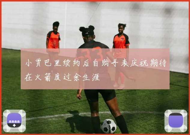小贾巴里续约后自购手表庆祝期待在火箭度过余生涯