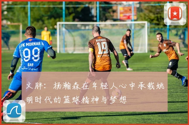 文胖：杨瀚森在年轻人心中承载姚明时代的篮球精神与梦想