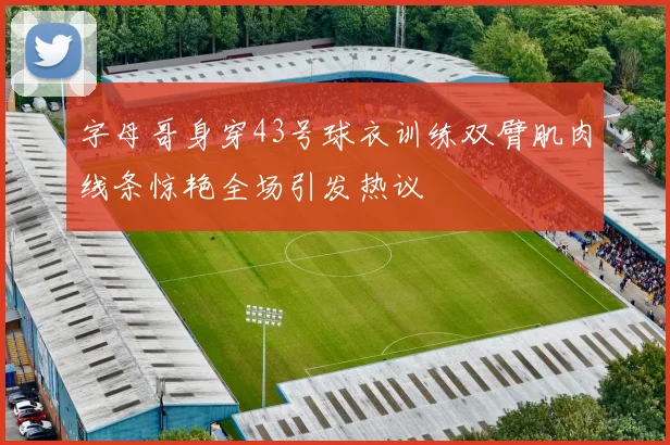 字母哥身穿43号球衣训练双臂肌肉线条惊艳全场引发热议