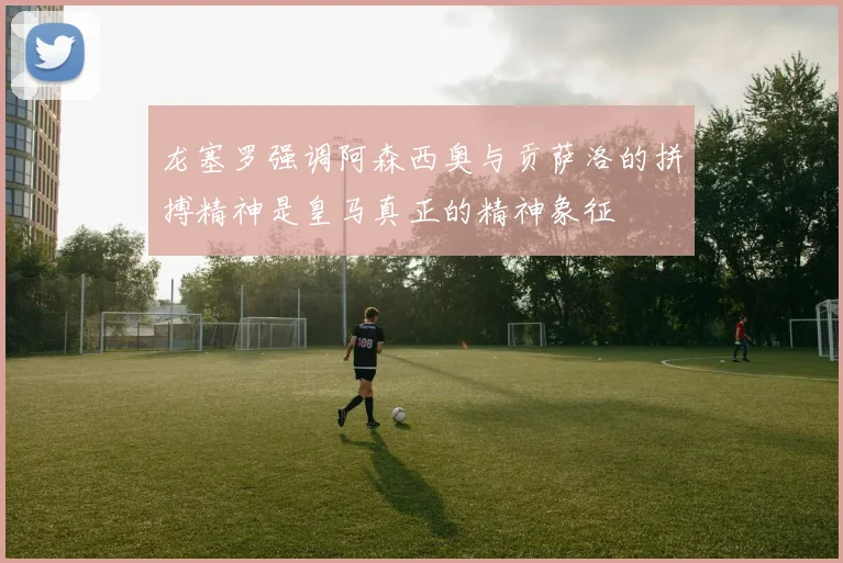 龙塞罗强调阿森西奥与贡萨洛的拼搏精神是皇马真正的精神象征