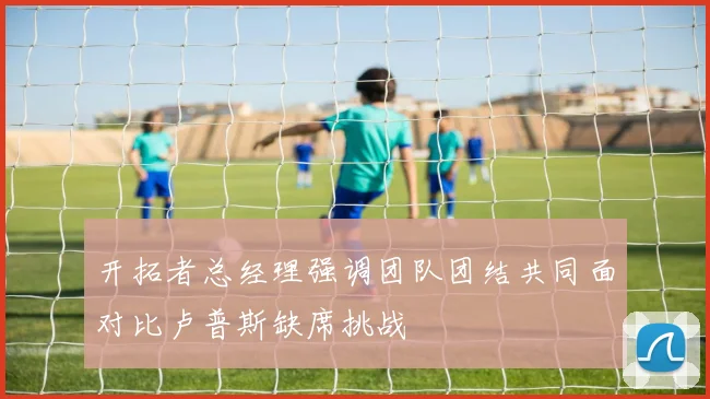 开拓者总经理强调团队团结共同面对比卢普斯缺席挑战
