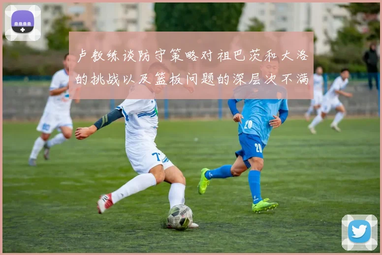 卢教练谈防守策略对祖巴茨和大洛的挑战以及篮板问题的深层次不满