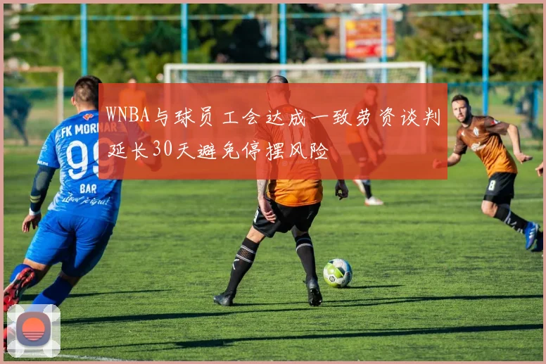 WNBA与球员工会达成一致劳资谈判延长30天避免停摆风险