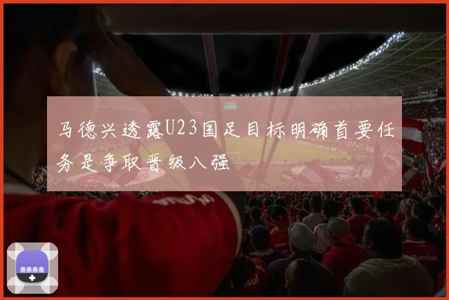 马德兴透露U23国足目标明确首要任务是争取晋级八强
