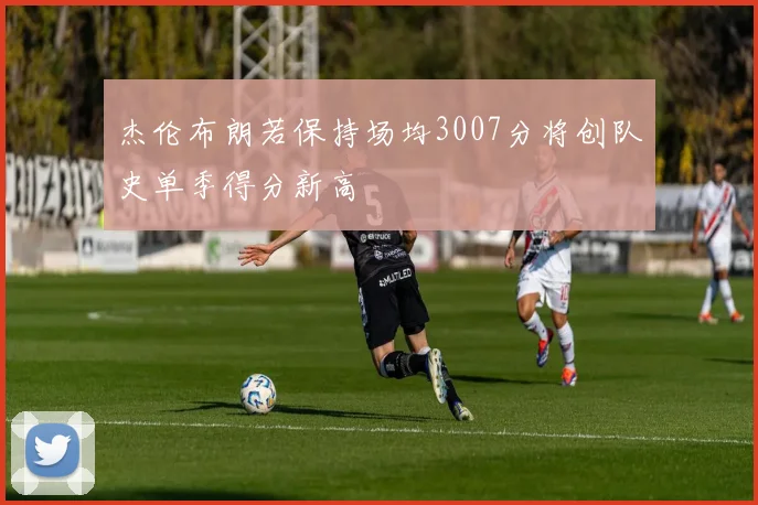 杰伦布朗若保持场均3007分将创队史单季得分新高