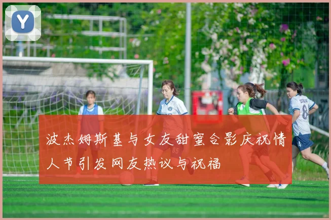 波杰姆斯基与女友甜蜜合影庆祝情人节引发网友热议与祝福