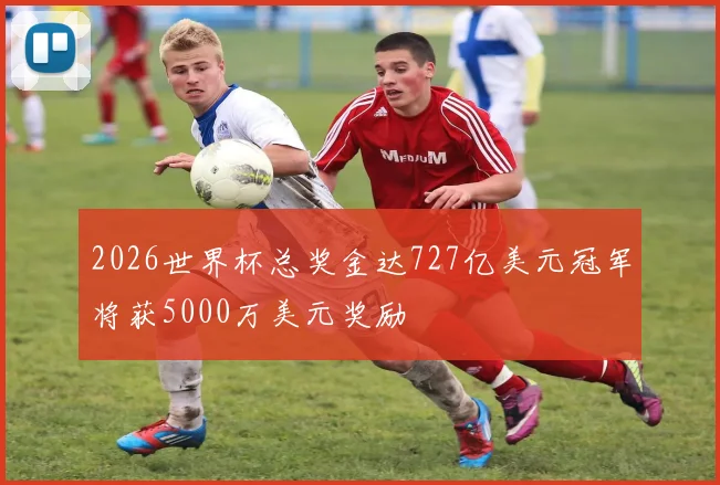 2026世界杯总奖金达727亿美元冠军将获5000万美元奖励